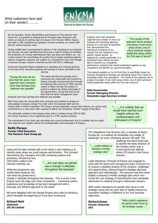What customers have said
(in their words!)………...


 We the founders, former Shareholders and Directors of The Hanover Park
 Group PLC, are grateful to Enigma and its Principal Leslie Woodcock with              Enigma’s work with Greystoke
 whom we shared an exciting road of recovery from the late 1990's. Enigma              Legal Services Limited, to move our          “The results of this
 was able to offer assistance and guidance to both ourselves, our senior staff         business and marketing planning           approach led to product
 and our various business units.                                                       process to a new level of sophistica-     innovation in two niche
                                                                                       tion, demonstrated the                      areas of law; one of
 Having initially been commissioned to advise on the marketing of our products         importance of looking at our               which achieved market
 and services, we soon identified that there was a need for Enigma to facilitate       market from the viewpoint of our
 the production of a Group-wide Business Plan, top down and bottom up - not
                                                                                                                                 leadership status within
                                                                                       specific market sectors. In
 “rocket science” but nevertheless the perfect tool to target marketing opportu-                                                 the first year of launch”
                                                                                       mapping the results graphically (in a
 nities to invigorate, empower and support our management team and manage              Directional Policy Matrix) we were
 a business through a phase of dramatic growth with all it's challenges.               able to examine our competitive
                                                                                       performance, products and market penetration against our key
 During the processes Enigma assisted us in assessing and choosing partners            competitors and identify our genuine strengths.
 in the area of PR, executive coaching and training to ensure and build on the
                                    success.                                           This analysis enabled us, for the first time, to specifically target our
                                                                                       business development strategy and marketing spend from a point of
   “During this time we be-       The result was that the business had a               knowledge rather than perception. The results of this approach led to
                                  structured and measurable way forward by
  lieve that the senior man-                                                           product innovation in two niche areas of law; one of which achieved
                                  linking corporate and personal aims through          market leadership status within the first year of launch.
    agement team achieved         the Business Plan exercise of 1996; and the
    more than perhaps they        means to follow through the actions re-
     believed was possible”       quired to achieve the stated aims/goals of
                                                                                       Sally Dunscombe
                                  the agreed Plans. During this time we be-
                                  lieve that the senior management team
                                                                                       Former Managing Director
 achieved more than perhaps they believed was possible.                                Greystoke Legal Services Limited

 After three years the Group plans were reviewed and updated by Enigma to
 acknowledge necessary change from both within the business itself and the
 market place in which it operated. The Group's success depended, among other factors, on a group-wide            “……...it is unlikely that we
 commitment to a 'work hard' ethic required to deliver the sometimes “stretch” targets of the Plans.
                                                                                                                   would have reached such
 This ultimately resulted in the business being sold in 2 phases during 2001 & 2002.                                  heights without the
 Our former business is now a significant part of a FTSE quoted company.                                             professionalism and
 The commitment of our team was admirable and a proud achievement but it is unlikely that we would                  enthusiasm of Enigma”
 have reached such heights without the professionalism and enthusiasm of Enigma.

 Keith Peraux
 Former Chief Executive                                                                 STS (Stapletons Tyre Services Ltd), a member of Itochu
 The Hanover Park Group plc                                                             Europe plc, is a leading UK wholesaler and retailer of
                                                                                        passenger car tyres, employing around 700 staff. The
                                                                                                                   challenge the board faced was
                                                                                                                   to identify the likely direction of
                                                                                         “…..Leslie helped us      the industry sector over a
 Leslie and his team worked with us for about a year helping us to                         develop a holistic      5-year period and address
 identify areas where we could improve performance. This included                           strategic plan”        where STS stood in that future
 interviewing key managers and staff, reviewing systems and                                                        scenario.
 processes, introducing new
 information capture and                                                                Leslie Woodcock, Principal of Enigma was engaged to
 retrieval methods, etc.          “…..the real value we gained                          work with the board and management team of around 15,
                                        was a change in attitudes                       to conduct a detailed analysis of the situation, challenges
 While the programme was             throughout the business”                           and opportunities, utilising Enigma’s strategic planning
 overtly about systems, the                                                             approach and methodology. The outcome was that Leslie
 real value we gained was a                                                             helped us develop a holistic strategic plan which rein-
 change in attitudes throughout the business. This is where I feel                      forced the core strategy of diversification from wholesale
 Enigma have the edge over other consultants – combining Leslie’s                       distribution to retailing through a nationwide network.
 experience and knowledge of top level management with a
 thorough and efficient approach to the detail.                                         With Leslie’s assistance we gained clear focus on the
                                                                                        strategic issues and we were able to rapidly execute an
 We were delighted with the change Enigma were able to introduce,                       acquisition strategy in fulfilment of our core business
 which heralded the beginning of a two year turnaround.                                 objectives.

 Richard Mott                                                                                                               “With Leslie’s assistance
                                                                                        Richard Green
                                                                                                                            we gained clear focus on
 Chairman                                                                               Former Chairman
 20|20 Limited                                                                          STS                                 the strategic issues…. ”
 