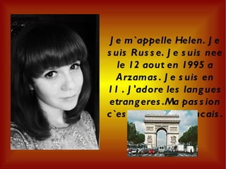 Je m`appelle Helen. Je suis Russe. Je suis nee le 12 aout en 1995 a Arzamas. Je suis en 11 . J'adore les langues etrangeres.Ma passion c`est la langue francais. 