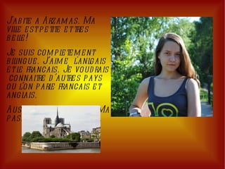 J'abite a Arzamas. Ma ville est petite et tres belle!  Je suis completement bilingue. J’aime  l'anlgais et le francais. Je voudrais  connaitre d’autres pays ou l’on parle francais et anglais.  Aussi j’aime la nature. Ma passion est les chevals. 