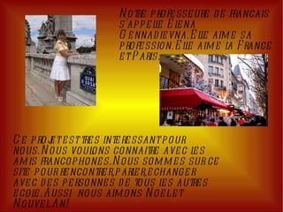 Notre professeure de francais s'appelle Elena Gennadievna.Elle aime sa profession.Elle aime la France et Paris. Ce projet est tres interessant pour nous.Nous voulons connaitre avec les amis francophones.Nous sommes sur ce site pour rencontrer,parler,echanger avec des personnes de tous les autres ecole.Aussi  nous aimons Noel et Nouvel An! 