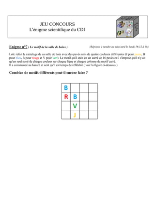 JEU CONCOURS
L'énigme scientifique du CDI

Enigme n°7 ( Le motif de la salle de bains )

(Réponse à rendre au plus tard le lundi 16/12 à 9h)

Loïc refait le carrelage de sa salle de bain avec des pavés unis de quatre couleurs différentes (J pour jaune, B
pour bleu, R pour rouge et V pour vert). Le motif qu'il crée est un carré de 16 pavés et il s'impose qu'il n'y ait
qu'un seul pavé de chaque couleur sur chaque ligne et chaque colonne du motif carré.
Il a commencé au hasard et sent qu'il est temps de réfléchir ( voir la figure ci-dessous )

Combien de motifs différents peut-il encore faire ?

 