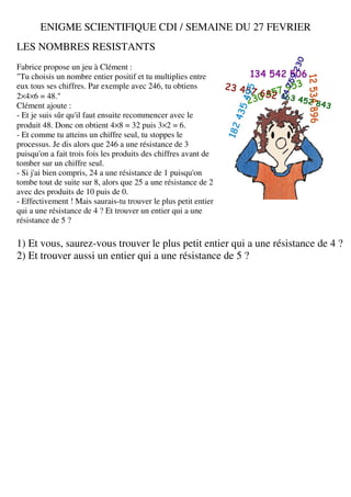 ENIGME SCIENTIFIQUE CDI / SEMAINE DU 27 FEVRIER
LES NOMBRES RESISTANTS
Fabrice propose un jeu à Clément :
"Tu choisis un nombre entier positif et tu multiplies entre
eux tous ses chiffres. Par exemple avec 246, tu obtiens
2×4×6 = 48."
Clément ajoute :
- Et je suis sûr qu'il faut ensuite recommencer avec le
produit 48. Donc on obtient 4×8 = 32 puis 3×2 = 6.
- Et comme tu atteins un chiffre seul, tu stoppes le
processus. Je dis alors que 246 a une résistance de 3
puisqu'on a fait trois fois les produits des chiffres avant de
tomber sur un chiffre seul.
- Si j'ai bien compris, 24 a une résistance de 1 puisqu'on
tombe tout de suite sur 8, alors que 25 a une résistance de 2
avec des produits de 10 puis de 0.
- Effectivement ! Mais saurais-tu trouver le plus petit entier
qui a une résistance de 4 ? Et trouver un entier qui a une
résistance de 5 ?

1) Et vous, saurez-vous trouver le plus petit entier qui a une résistance de 4 ?
2) Et trouver aussi un entier qui a une résistance de 5 ?
 