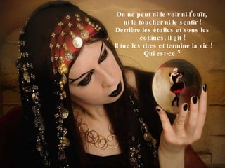 On ne peut ni le voir ni l’ouïr,  ni le toucher ni le sentir ! Derrière les étoiles et sous les collines, il gît ! Il tue les rires et termine la vie ! Qui est-ce ?  