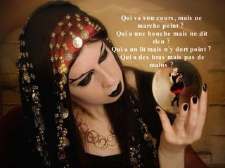 Qui va son cours, mais ne marche point ?  Qui a une bouche mais ne dit rien ? Qui a un lit mais n’y dort point ? Qui a des bras mais pas de mains ? 