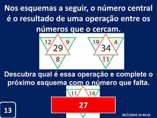 Nos esquemas a seguir, o número central é o resultado de uma operação entre os números que o cercam.Descubra qual é essa operação e complete opróximo esquema com o número que falta. 271326/07/2010 19:30:18