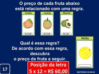 O preço de cada fruta abaixo está relacionado com uma regra.Qual é essa regra?De acordo com essa regra, descubra o preço da fruta a seguir.Posição da letra5 x 12 = R$ 60,001726/07/2010 19:30:18