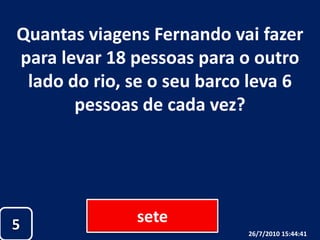 Quantas viagens Fernando vai fazer para levar 18 pessoas para o outro lado do rio, se o seu barco leva 6 pessoas de cada vez?sete526/07/2010 19:30:18