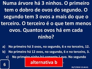 Numa árvore há 3 ninhos. O primeiro tem o dobro de ovos do segundo. O segundo tem 3 ovos a mais do que o terceiro. O terceiro é o que tem menos ovos. Quantos ovos há em cada ninho?No primeiro há 3 ovos, no segundo, 6 e no terceiro, 12.No primeiro há 12 ovos, no segundo, 6 e no terceiro, 3.No primeiro ninho há somente 1 ovo. No segundo ninho, 3 e no terceiro, 5.alternativa b626/07/2010 19:30:18