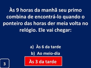 Às 9 horas da manhã seu primo combina de encontrá-lo quando o ponteiro das horas der meia volta no relógio. Ele vai chegar: Às 6 da tarde Ao meio-dia Às 3 da tarde 3 Às 3 da tarde  