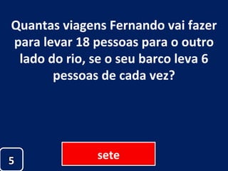 Quantas viagens Fernando vai fazer para levar 18 pessoas para o outro lado do rio, se o seu barco leva 6 pessoas de cada vez? sete 5 