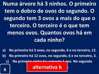 Numa árvore há 3 ninhos. O primeiro tem o dobro de ovos do segundo. O segundo tem 3 ovos a mais do que o terceiro. O terceiro é o que tem menos ovos. Quantos ovos há em cada ninho? No primeiro há 3 ovos, no segundo, 6 e no terceiro, 12. No primeiro há 12 ovos, no segundo, 6 e no terceiro, 3. No primeiro ninho há somente 1 ovo. No segundo  ninho, 3 e no terceiro, 5. 6 alternativa b 