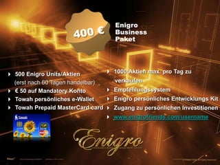 400 €EnigroBusinessPaket4 500 Enigro Units/Aktien(erst nach 60 Tagen handelbar)4 € 50 auf Mandatory Konto4 Towah persönliches e-Wallet4 Towah Prepaid MasterCard card4 1000 Aktien max. pro Tag zu        verkaufen4 Empfehlungssystem4 Enigro persönliches Entwicklungs Kit4 Zugang zu persönlichen Investitionen4 www.enigrofriends.com/username© Enigro 2009. All Rights Reserved.
