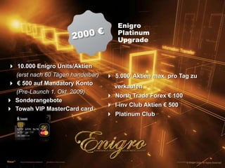 2000 €EnigroPlatinumUpgrade4 10.000 Enigro Units/Aktien(erst nach 60 Tagen handelbar)4 € 500 auf Mandatory Konto(Pre-Launch 1. Okt. 2009)4 Sonderangebote4 Towah VIP MasterCard card4 5.000Aktien max. pro Tag zu       verkaufen4 North Trade Forex € 1004 I-inv Club Aktien € 5004 Platinum Club© Enigro 2009. All Rights Reserved.