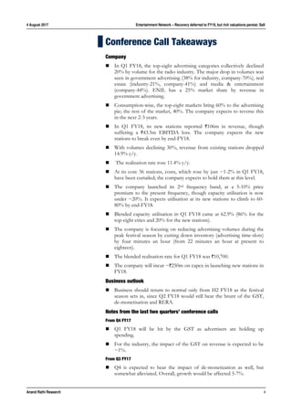 4 August 2017 Entertainment Network – Recovery deferred to FY19, but rich valuations persist; Sell
Anand Rathi Research 4
Conference Call Takeaways
Company
 In Q1 FY18, the top-eight advertising categories collectively declined
20% by volume for the radio industry. The major drop in volumes was
seen in government advertising (38% for industry, company-70%), real
estate (industry-21%, company-41%) and media & entertainment
(company-44%). ENIL has a 25% market share by revenue in
government advertising.
 Consumption-wise, the top-eight markets bring 60% to the advertising
pie; the rest of the market, 40%. The company expects to reverse this
in the next 2-3 years.
 In Q1 FY18, its new stations reported `106m in revenue, though
suffering a `43.5m EBITDA loss. The company expects the new
stations to break even by end-FY18.
 With volumes declining 30%, revenue from existing stations dropped
14.9% y/y.
 The realisation rate rose 11.4% y/y.
 At its core 36 stations, costs, which rose by just ~1-2% in Q1 FY18,
have been curtailed; the company expects to hold them at this level.
 The company launched its 2nd frequency band, at a 5-10% price
premium to the present frequency, though capacity utilisation is now
under ~20%. It expects utilisation at its new stations to climb to 60-
80% by end-FY18.
 Blended capacity utilisation in Q1 FY18 came at 62.9% (86% for the
top-eight cities and 20% for the new stations).
 The company is focusing on reducing advertising volumes during the
peak festival season by cutting down inventory (advertising time-slots)
by four minutes an hour (from 22 minutes an hour at present to
eighteen).
 The blended realisation rate for Q1 FY18 was `10,700.
 The company will incur ~`250m on capex in launching new stations in
FY18.
Business outlook
 Business should return to normal only from H2 FY18 as the festival
season sets in, since Q2 FY18 would still bear the brunt of the GST,
de-monetisation and RERA.
Notes from the last two quarters’ conference calls
From Q4 FY17
 Q1 FY18 will be hit by the GST as advertisers are holding up
spending.
 For the industry, the impact of the GST on revenue is expected to be
~1%.
From Q3 FY17
 Q4 is expected to bear the impact of de-monetization as well, but
somewhat alleviated. Overall, growth would be affected 5-7%.
 