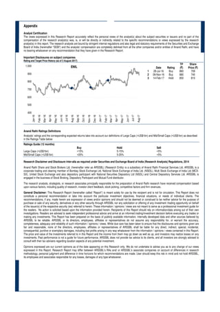 Appendix
Analyst Certification
The views expressed in this Research Report accurately reflect the personal views of the analyst(s) about the subject securities or issuers and no part of the
compensation of the research analyst(s) was, is, or will be directly or indirectly related to the specific recommendations or views expressed by the research
analyst(s) in this report. The research analysts are bound by stringent internal regulations and also legal and statutory requirements of the Securities and Exchange
Board of India (hereinafter “SEBI”) and the analysts’ compensation are completely delinked from all the other companies and/or entities of Anand Rathi, and have
no bearing whatsoever on any recommendation that they have given in the Research Report.
Important Disclosures on subject companies
Rating and Target Price History (as of 3 August 2017)
Date Rating
TP
(`)
Share
Price (`)
1 28-Jul-16 Buy 860 709
2 09-Nov-16 Buy 880 740
3 14-Feb-17 Hold 850 810
Anand Rathi Ratings Definitions
Analysts’ ratings and the corresponding expected returns take into account our definitions of Large Caps (>US$1bn) and Mid/Small Caps (<US$1bn) as described
in the Ratings Table below:
Ratings Guide (12 months)
Buy Hold Sell
Large Caps (>US$1bn) >15% 5-15% <5%
Mid/Small Caps (<US$1bn) >25% 5-25% <5%
Research Disclaimer and Disclosure inter-alia as required under Securities and Exchange Board of India (Research Analysts) Regulations, 2014
Anand Rathi Share and Stock Brokers Ltd. (hereinafter refer as ARSSBL) (Research Entity) is a subsidiary of Anand Rathi Financial Services Ltd. ARSSBL is a
corporate trading and clearing member of Bombay Stock Exchange Ltd, National Stock Exchange of India Ltd. (NSEIL), Multi Stock Exchange of India Ltd (MCX-
SX), United Stock Exchange and also depository participant with National Securities Depository Ltd (NSDL) and Central Depository Services Ltd. ARSSBL is
engaged in the business of Stock Broking, Depository Participant and Mutual Fund distributor.
The research analysts, strategists, or research associates principally responsible for the preparation of Anand Rathi research have received compensation based
upon various factors, including quality of research, investor client feedback, stock picking, competitive factors and firm revenues.
General Disclaimer: This Research Report (hereinafter called “Report”) is meant solely for use by the recipient and is not for circulation. This Report does not
constitute a personal recommendation or take into account the particular investment objectives, financial situations, or needs of individual clients. The
recommendations, if any, made herein are expression of views and/or opinions and should not be deemed or construed to be neither advice for the purpose of
purchase or sale of any security, derivatives or any other security through ARSSBL nor any solicitation or offering of any investment /trading opportunity on behalf
of the issuer(s) of the respective security (ies) referred to herein. These information / opinions / views are not meant to serve as a professional investment guide for
the readers. No action is solicited based upon the information provided herein. Recipients of this Report should rely on information/data arising out of their own
investigations. Readers are advised to seek independent professional advice and arrive at an informed trading/investment decision before executing any trades or
making any investments. This Report has been prepared on the basis of publicly available information, internally developed data and other sources believed by
ARSSBL to be reliable. ARSSBL or its directors, employees, affiliates or representatives do not assume any responsibility for, or warrant the accuracy,
completeness, adequacy and reliability of such information / opinions / views. While due care has been taken to ensure that the disclosures and opinions given are
fair and reasonable, none of the directors, employees, affiliates or representatives of ARSSBL shall be liable for any direct, indirect, special, incidental,
consequential, punitive or exemplary damages, including lost profits arising in any way whatsoever from the information / opinions / views contained in this Report.
The price and value of the investments referred to in this Report and the income from them may go down as well as up, and investors may realize losses on any
investments. Past performance is not a guide for future performance. ARSSBL does not provide tax advice to its clients, and all investors are strongly advised to
consult with their tax advisers regarding taxation aspects of any potential investment.
Opinions expressed are our current opinions as of the date appearing on this Research only. We do not undertake to advise you as to any change of our views
expressed in this Report. Research Report may differ between ARSSBL’s RAs and/ or ARSSBL’s associate companies on account of differences in research
methodology, personal judgment and difference in time horizons for which recommendations are made. User should keep this risk in mind and not hold ARSSBL,
its employees and associates responsible for any losses, damages of any type whatsoever.
ENIL
1
2
3
400
500
600
700
800
900
1,000
Jan-16
Feb-16
Mar-16
Apr-16
May-16
Jun-16
Jul-16
Aug-16
Sep-16
Oct-16
Nov-16
Dec-16
Jan-17
Feb-17
Mar-17
Apr-17
May-17
Jun-17
Jul-17
Aug-17
 