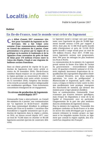 C
e début d'année 2017 commence très
fort pour l'actualité du logement en Ile-
de-France. Elle a fait l'objet cette
semaine d'une communication enthousiaste
en Conseil des ministres du 4 janvier, d'une
présentation à la presse par la région de sa
politique en la matière le lendemain et de la
signature d'une convention de prêts de haut
de bilan pour 570 millions d'euros entre la
Caisse des Dépôts, l'Anah et une vingtaine de
bailleurs sociaux franciliens.
Dans un climat général de reprise de la pro
duction de logements (voir notre article ci-
contre du 30 novembre 2016), l'Ile-de-France
constitue depuis toujours un cas particulier. Si
la région participe au mouvement de relance
de la construction (voir notre article ci-contre
du 15 novembre 2016), l'ampleur des besoins
et les retards accumulés rendent indispensable
une mobilisation spécifique. Trois événements
concomitants témoignent de cet engagement.
Un niveau de production de logements
record depuis 1977
Emmanuelle Cosse a ainsi présenté, au Conseil
des ministres du 4 janvier, une communication
sur "Le logement en Ile-de-France", doublée
d'un long communiqué détaillant la politique
menée par l'Etat en la matière. L'ancienne élue
francilienne y rappelle notamment que la pro
duction de logements dans la région a atteint,
en 2016, un niveau record depuis 1977, avec
un total de 74.200 mises en chantier et 88.100
logements autorisés (permis de construire déli­
vrés).
Le logement social y occupe une part impor­
tante, avec l'agrément de plus de 35.000 loge­
ments locatifs sociaux (+25% par rapport à
2015), dont plus de 11.300 PLAI (prêts locatifs
aidés d'intégration) et près de 13.550 PLUS
(prêts locatifs à usage social) pour un total de
230 millions d'euros. Pour 2017, 37.000 nou
veaux logements sociaux sont programmés,
dont 70% pour les ménages les plus modestes
(en PLAI et PLUS).
La communication de la ministre du Logement
prend surtout la forme d'un bilan de l'action
du gouvernement : renouvellement urbain
(avec 59 quartiers d'intérêt national et 43 d'in
térêt régional), lancement d'opérations de re
qualification des copropriétés dégradées d'inté­
rêt national (Orcod-In, avec deux nouvelles
opérations "en cours de préfiguration" à
Mantes-la-Jolie et Argenteuil, après celles, en
cours, à Grigny et Clichy) et lutte contre la divi­
sion pavillonnaire (une pratique émergente
des marchands de sommeil, qui divisent des
maisons pour y loger plusieurs familles).
Dans sa communication, Emmanuelle Cosse
n'annonce pas d'autres mesures spécifiques,
mais évoque les dispositions à venir de la loi
Egalité et Citoyenneté, avec en particulier
l'augmentation de la part des plus modestes
dans les attributions de logements sociaux.
Pour la ministre du Logement, "l'ensemble des
politiques conduites en Ile-de-France et la mise
en œuvre des outils développés par le gouver­
nement réduisent la tension propre au loge­
ment et les inégalités sociales d'accès au loge­
ment que connaît la région capitale, lieu d'ac
cueil d'un cinquième des Français".
La région investit deux milliards
Localtis.info
LE QUOTIDIEN D'INFORMATION EN LIGNE
des collectivités territoriales et de leurs partenaires
Publié le lundi 9 janvier 2017
Habitat
En Ile-de-France, tout le monde veut créer du logement
http://www.localtis.info/cs/ContentServer?pagename=Localtis/LOCActu/ArticleActualite&jid=1250278262836&cid=1250278262083
Page 1
 