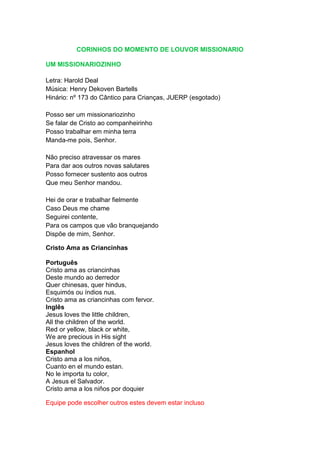 CORINHOS DO MOMENTO DE LOUVOR MISSIONARIO

UM MISSIONARIOZINHO

Letra: Harold Deal
Música: Henry Dekoven Bartells
Hinário: nº 173 do Cântico para Crianças, JUERP (esgotado)

Posso ser um missionariozinho
Se falar de Cristo ao companheirinho
Posso trabalhar em minha terra
Manda-me pois, Senhor.

Não preciso atravessar os mares
Para dar aos outros novas salutares
Posso fornecer sustento aos outros
Que meu Senhor mandou.

Hei de orar e trabalhar fielmente
Caso Deus me chame
Seguirei contente,
Para os campos que vão branquejando
Dispõe de mim, Senhor.

Cristo Ama as Criancinhas

Português
Cristo ama as criancinhas
Deste mundo ao derredor
Quer chinesas, quer hindus,
Esquimós ou índios nus.
Cristo ama as criancinhas com fervor.
Inglês
Jesus loves the little children,
All the children of the world.
Red or yellow, black or white,
We are precious in His sight
Jesus loves the children of the world.
Espanhol
Cristo ama a los niños,
Cuanto en el mundo estan.
No le importa tu color,
A Jesus el Salvador.
Cristo ama a los niños por doquier

Equipe pode escolher outros estes devem estar incluso
 