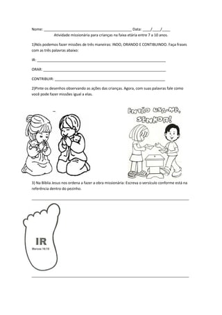 Nome: ___________________________________________ Data: ____/____/____
           Atividade missionária para crianças na faixa etária entre 7 a 10 anos.

1)Nós podemos fazer missões de três maneiras: INDO, ORANDO E CONTIBUINDO. Faça frases
com as três palavras abaixo:

IR: _______________________________________________________________

ORAR: ____________________________________________________________

CONTRIBUIR: ______________________________________________________

2)Pinte os desenhos observando as ações das crianças. Agora, com suas palavras fale como
você pode fazer missões igual a elas.




3) Na Bíblia Jesus nos ordena a fazer a obra missionária: Escreva o versículo conforme está na
referência dentro do pezinho.

_____________________________________________________________________________




_____________________________________________________________________________
 