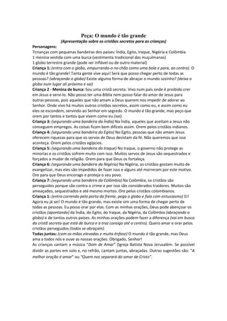 Peça: O mundo é tão grande
               (Apresentação sobre os cristãos secretos para as crianças)
Personagens:
7crianças com pequenas bandeiras dos países: Índia, Egito, Iraque, Nigéria e Colômbia
1 menina vestida com uma burca (vestimenta tradicional das muçulmanas)
1 globo terrestre grande (pode ser inflável ou de outro material)
Criança 1: (entra com o globo, empurrando-o no chão como uma bola e para, ao centro). O
mundo é tão grande! Tanta gente vive aqui! Será que posso chegar perto de todas as
pessoas? (abraçando o globo) Existe alguma forma de abraçar o mundo sozinho? (deixa o
globo num lugar ali próximo e sai)
Criança 2 - Menina de burca: Sou uma cristã secreta. Vivo num país onde é proibido crer
em Jesus e servi-lo. Não posso ter uma Bíblia nem posso falar do amor de Jesus para
outras pessoas, pois aqueles que não amam a Deus querem nos impedir de adorar ao
Senhor. Onde vivo há muitos outros cristãos secretos, assim como eu, e assim como eu
eles se escondem, servindo ao Senhor em segredo. O mundo é tão grande, mas peço que
orem por tantos e tantos que vivem como eu (sai).
Criança 3: (segurando uma bandeira da Índia) Na Índia, aqueles que aceitam a Jesus não
conseguem empregos. As coisas ficam bem difíceis assim. Orem pelos cristãos indianos.
Criança 4: (segurando uma bandeira do Egito) No Egito, pessoas que não amam Jesus
oferecem riquezas para que os servos de Deus desistam da fé. Não queremos que isso
aconteça. Orem pelos cristãos egípcios.
Criança 5: (segurando uma bandeira do Iraque) No Iraque, o governo não protege as
minorias e os cristãos sofrem muito com isso. Muitos servos de Jesus são sequestrados e
forçados a mudar de religião. Orem para que Deus os fortaleça.
Criança 6: (segurando uma bandeira da Nigéria) Na Nigéria, os cristãos gostam muito de
evangelizar, mas eles são impedidos de fazer isso e alguns até morreram por este motivo.
Ore para que Deus encorage e proteja o seu povo.
Criança 7: (segurando uma bandeira da Colômbia) Na Colômbia, os cristãos são
perseguidos porque são contra o crime e por isso são considerados traidores. Muitos são
ameaçados, sequestrados e até mesmo mortos. Ore pelos cristãos colombianos.
Criança 1: (entra correndo pela porta da frente, pega o globo e fala com entusiasmo) Ei!
Agora eu já sei! O mundo é tão grande, mas existe sim uma forma de chegar perto de
todas as pessoas. Eu posso orar por elas. Com as minhas orações, Deus pode abençoar os
cristãos (apontando) da Índia, do Egito, do Iraque, da Nigéria, da Colômbia (abraçando o
globo) e de tantos outros países. As minhas orações podem fazer a diferença (vai em busca
da cristã secreta que está de burca e a traz consigo até o centro). Quero amar e orar pelos
cristãos perseguidos (todos se abraçam).
Todas juntas: (com as mãos elevadas e muita ênfase) O mundo é tão grande, mas Deus
ama a todos nós e ouve as nossas orações. Obrigado, Senhor!
As crianças cantam a música “Dom de Amar” (Igreja Batista Nova Jerusalém. Se possível
dividir as partes em solo e, no refrão, cantam juntas, abraçadas. Outras sugestões são: “A
melhor oração é amar” ou “Quem nos separará do amor de Cristo”.
 