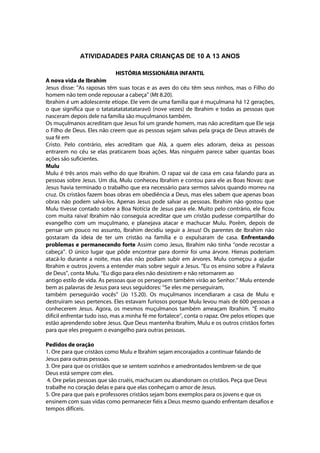 ATIVIDADADES PARA CRIANÇAS DE 10 A 13 ANOS

                             HISTÓRIA MISSIONÁRIA INFANTIL
A nova vida de Ibrahim
Jesus disse: "As raposas têm suas tocas e as aves do céu têm seus ninhos, mas o Filho do
homem não tem onde repousar a cabeça" (Mt 8.20).
Ibrahim é um adolescente etíope. Ele vem de uma família que é muçulmana há 12 gerações,
o que significa que o tatatatatatatataravô (nove vezes) de Ibrahim e todas as pessoas que
nasceram depois dele na família são muçulmanos também.
Os muçulmanos acreditam que Jesus foi um grande homem, mas não acreditam que Ele seja
o Filho de Deus. Eles não creem que as pessoas sejam salvas pela graça de Deus através de
sua fé em
Cristo. Pelo contrário, eles acreditam que Alá, a quem eles adoram, deixa as pessoas
entrarem no céu se elas praticarem boas ações. Mas ninguém parece saber quantas boas
ações são suficientes.
Mulu
Mulu é três anos mais velho do que Ibrahim. O rapaz vai de casa em casa falando para as
pessoas sobre Jesus. Um dia, Mulu conheceu Ibrahim e contou para ele as Boas Novas: que
Jesus havia terminado o trabalho que era necessário para sermos salvos quando morreu na
cruz. Os cristãos fazem boas obras em obediência a Deus, mas eles sabem que apenas boas
obras não podem salvá-los. Apenas Jesus pode salvar as pessoas. Ibrahim não gostou que
Mulu tivesse contado sobre a Boa Notícia de Jesus para ele. Muito pelo contrário, ele ficou
com muita raiva! Ibrahim não conseguia acreditar que um cristão pudesse compartilhar do
evangelho com um muçulmano, e planejava atacar e machucar Mulu. Porém, depois de
pensar um pouco no assunto, Ibrahim decidiu seguir a Jesus! Os parentes de Ibrahim não
gostaram da ideia de ter um cristão na família e o expulsaram de casa. Enfrentando
problemas e permanecendo forte Assim como Jesus, Ibrahim não tinha ‘‘onde recostar a
cabeça’’. O único lugar que pôde encontrar para dormir foi uma árvore. Hienas poderiam
atacá-lo durante a noite, mas elas não podiam subir em árvores. Mulu começou a ajudar
Ibrahim e outros jovens a entender mais sobre seguir a Jesus. ‘‘Eu os ensino sobre a Palavra
de Deus’’, conta Mulu. ‘‘Eu digo para eles não desistirem e não retornarem ao
antigo estilo de vida. As pessoas que os perseguem também virão ao Senhor.’’ Mulu entende
bem as palavras de Jesus para seus seguidores: ‘‘Se eles me perseguiram,
também perseguirão vocês’’ (Jo 15.20). Os muçulmanos incendiaram a casa de Mulu e
destruíram seus pertences. Eles estavam furiosos porque Mulu levou mais de 600 pessoas a
conhecerem Jesus. Agora, os mesmos muçulmanos também ameaçam Ibrahim. ‘‘É muito
difícil enfrentar tudo isso, mas a minha fé me fortalece’’, conta o rapaz. Ore pelos etíopes que
estão aprendendo sobre Jesus. Que Deus mantenha Ibrahim, Mulu e os outros cristãos fortes
para que eles preguem o evangelho para outras pessoas.

Pedidos de oração
1. Ore para que cristãos como Mulu e Ibrahim sejam encorajados a continuar falando de
Jesus para outras pessoas.
3. Ore para que os cristãos que se sentem sozinhos e amedrontados lembrem-se de que
Deus está sempre com eles.
 4. Ore pelas pessoas que são cruéis, machucam ou abandonam os cristãos. Peça que Deus
trabalhe no coração delas e para que elas conheçam o amor de Jesus.
5. Ore para que pais e professores cristãos sejam bons exemplos para os jovens e que os
ensinem com suas vidas como permanecer fiéis a Deus mesmo quando enfrentam desafios e
tempos difíceis.
 