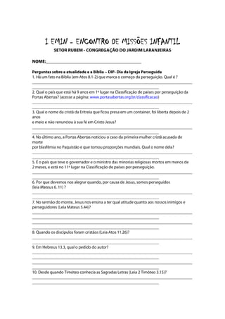 I EMIN - ENCONTRO DE MISSÕES INFANTIL
            SETOR RUBEM - CONGREGAÇÃO DO JARDIM LARANJEIRAS

NOME:__________________________________________

Perguntas sobre a atualidade e a Bíblia -- DIP- Dia da Igreja Perseguida
                                             -
1. Há um fato na Bíblia (em Atos 8.1-2) que marca o começo da perseguição. Qual é ?
_____________________________________________________________________________
_____________________________________________________________
2. Qual o país que está há 9 anos em 1º lugar na Classificação de países por perseguição da
Portas Abertas? (acesse a página: www.portasabertas.org.br/classificacao)
_____________________________________________________________________________
_____________________________________________________________
3. Qual o nome da cristã da Eritreia que ficou presa em um container, foi liberta depois de 2
anos
e meio e não renunciou à sua fé em Cristo Jesus?
_____________________________________________________________________________
_____________________________________________________________
4. No último ano, a Portas Abertas noticiou o caso da primeira mulher cristã acusada de
morte
por blasfêmia no Paquistão e que tomou proporções mundiais. Qual o nome dela?
_____________________________________________________________________________
_____________________________________________________________
5. É o país que teve o governador e o ministro das minorias religiosas mortos em menos de
2 meses, e está no 11º lugar na Classificação de países por perseguição.
_____________________________________________________________________________
_____________________________________________________________
6. Por que devemos nos alegrar quando, por causa de Jesus, somos perseguidos
(leia Mateus 6. 11) ?
_____________________________________________________________________________
_____________________________________________________________
7. No sermão do monte, Jesus nos ensina a ter qual atitude quanto aos nossos inimigos e
perseguidores (Leia Mateus 5.44)?
_____________________________________________________________________________
_____________________________________________________________
_____________________________________________________________________________
_____________________________________________________________
8. Quando os discípulos foram cristãos (Leia Atos 11.26)?
_____________________________________________________________________________
_____________________________________________________________
9. Em Hebreus 13.3, qual o pedido do autor?
_____________________________________________________________________________
_____________________________________________________________
_____________________________________________________________________________
_____________________________________________________________
10. Desde quando Timóteo conhecia as Sagradas Letras (Leia 2 Timóteo 3.15)?
_____________________________________________________________________________
_____________________________________________________________
 