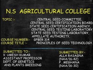 N.S AGRICULTURAL COLLEGE
TOPIC :- CENTRAL SEED COMMITTEE,
CENTRAL SEED CERTIFICATION BOARD
STATE SEED CERTIFICATION AGENCY,
CENTRAL SEED TESTING LABORATORY,
STATE SEED TESTING LABORATORY,
APPELLATE AUTHORITY.
COURSE NUMBER:- GPBER 314
COURSE TITLE :- PRINCIPLES OF SEED TECHNOLOGY.
SUBMITTED TO:-
V. UMESH KUMAR
ASSISTANT PROFESSOR
DEPT. OF GENETICS
AND PLANTS BREEDING
SUBMITTED BY:-
ALLA RASAGNA
(NAA/16-42)
P . MEGHANA
(NAA/16-30)
 