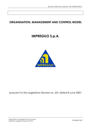BOARD OF DIRECTORS’ MEETING – 26TH MARCH 2012




ORGANISATION, MANAGEMENT AND CONTROL MODEL




                              IMPREGILO S.p.A.




pursuant to the Legislative Decree no. 231 dated 8 June 2001




Organisation, Management and Control
Model (ex Legislative Decree 231/01)
                                                                       Impregilo SpA
 