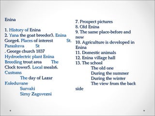 Enina                                7. Prospect pictures
                                     8. Old Enina
1. History of Enina                  9. The same place-before and
2. Yana the goat breeder3. Enina     now
Gorge4. Places of interest       St. 10. Agriculture is developed in
Paraskeva        St                  Enina
. George church 1837                 11. Domestic animals
Hydroelectric plant Enina            12. Enina village hall
Breeding trout area      The         13. The school
Clock tower5. Local meals6.                  The old one
Customs                                      During the summer
        The day of Lazar                     During the winter
Koleduvane                                   The view from the back
        Survaki                      side
        Sirny Zagovezni
 