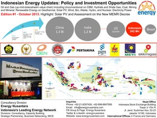 Indonesian Energy Updates: Policy and Investment Opportunities 
Oil and Gas (up-mid-downstream value chain) including Unconventional on CBM, Hydrate and Shale Gas; Coal, Mining 
and Mineral; Renewable Energy on Geothermal, Solar PV, Wind, Bio, Waste, Hydro, and Nuclear; Electricity Power 
Edition #1 - October 2013. Highlight: Solar PV and Assessment on the New MEMR Decree 
China 
1,3 
Bi 
India 
1,2 
Bi 
US 
310 
Mn 
Indonesia 
242 Mn Brazil 
Consultancy Division 
Energy Nusantara 
Indonesia's Leading Energy Network 
Divisions: Consultancy, Capacity Building, 
Strategic Partnership, Business Networking, MICE 
Inquiries 
Phone: +62-21-8307426, +62-898-8807956 
Email: info@energynusantara.com 
FB Group & Page: Energy Nusantara 
Twitter & LinkedIn: energynusantara 
Website: www.energynusantara.com 
Head Office 
Indonesia Stock Exchange Building 
Tower II 17th Fl 
Jl. Jend. Sudirman Kav. 52-23 
Jakarta 12190, Indonesia 
International Offices in France and Germany 
 