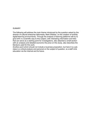 SUMARY

The following will address the main theme introduced by the question asked by the
director of cultural enterprise Atticmedia, Mark Webber, on the creation of entirely
digital learning environments. Through the analysis of learning platforms will try to
give birth in a scientific way to this subject, with interesting information and links
that can serve as a starting point for investigations, also attached a small section
with an analysis and detailed economic the price on this study, also describes the
literature used for this work.
Another point which should not include a business proposition, but here it is a job
class is a critical analysis and personal on the subject of question, ie a staff mink
education via the Internet and its future.
 