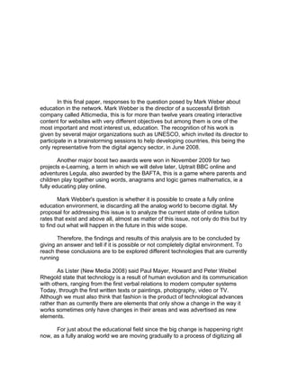 In this final paper, responses to the question posed by Mark Weber about
education in the network. Mark Webber is the director of a successful British
company called Atticmedia, this is for more than twelve years creating interactive
content for websites with very different objectives but among them is one of the
most important and most interest us, education. The recognition of his work is
given by several major organizations such as UNESCO, which invited its director to
participate in a brainstorming sessions to help developing countries, this being the
only representative from the digital agency sector, in June 2008.

        Another major boost two awards were won in November 2009 for two
projects e-Learning, a term in which we will delve later, Uptrait BBC online and
adventures Legula, also awarded by the BAFTA, this is a game where parents and
children play together using words, anagrams and logic games mathematics, ie a
fully educating play online.

        Mark Webber's question is whether it is possible to create a fully online
education environment, ie discarding all the analog world to become digital. My
proposal for addressing this issue is to analyze the current state of online tuition
rates that exist and above all, almost as matter of this issue, not only do this but try
to find out what will happen in the future in this wide scope.

       Therefore, the findings and results of this analysis are to be concluded by
giving an answer and tell if it is possible or not completely digital environment. To
reach these conclusions are to be explored different technologies that are currently
running

       As Lister (New Media 2008) said Paul Mayer, Howard and Peter Weibel
Rhegold state that technology is a result of human evolution and its communication
with others, ranging from the first verbal relations to modern computer systems
Today, through the first written texts or paintings, photography, video or TV.
Although we must also think that fashion is the product of technological advances
rather than as currently there are elements that only show a change in the way it
works sometimes only have changes in their areas and was advertised as new
elements.

      For just about the educational field since the big change is happening right
now, as a fully analog world we are moving gradually to a process of digitizing all
 