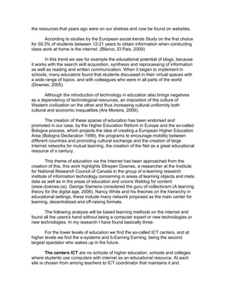 the resources that years ago were on our shelves and now be found on websites.

       According to studies by the European social trends Study on the first choice
for 59.3% of students between 12-21 years to obtain information when conducting
class work at home is the internet. (Blanco, El Pais, 2009)

       In this trend we see for example the educational potential of blogs, because
it works with the search skill acquisition, synthesis and reprocessing of information
as well as reading and written communication. When it began to implement in
schools, many educators found that students discussed in their virtual spaces with
a wide range of topics, and with colleagues who were in all parts of the world
(Downes, 2005).

       Although the introduction of technology in education also brings negatives
as a dependency of technological resources, an imposition of the culture of
Western civilization on the other and thus increasing cultural uniformity both
cultural and economic inequalities (Are Moreira, 2009).

       The creation of these spaces of education has been endorsed and
promoted in our case, by the Higher Education Reform in Europe and the so-called
Bologna process, which projects the idea of creating a European Higher Education
Area (Bologna Declaration 1999), the programs to encourage mobility between
different countries and promoting cultural exchange and the creation of large
Internet networks for mutual learning, the creation of the Net as a great educational
resource of s century.

        This theme of education via the Internet has been approached from the
creation of this, this work highlights Sthepen Downes, a researcher at the Institute
for National Research Council of Canada in the group of e-learning research
institute of information technology concerning in areas of learning objects and meta
data as well as in the areas of education and unions Weblog for content
(www.downes.ca), George Siemens considered the guru of collectivism (A learning
theory for the digital age, 2006), Nancy White and his theories on the hierarchy in
educational settings, these include many network proposed as the main center for
learning, decentralized and off-raising formats.

      The following analysis will be based learning methods on the internet and
found all the users's hand without being a computer expert or new technologies or
new technologies. In my research I have found basically three:

       For the lower levels of education we find the so-called ICT centers, and at
higher levels we find the e-systems and b-Earning Earning, being the second
largest spectator who wakes up in the future.

        The centers ICT are no schools of higher education, schools and colleges
where students use computers with internet as an educational resource. At each
site is chosen from among teachers to ICT coordinator that maintains it and
 