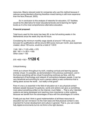 resources. Means reduced costs for companies who use this method because it
reduces saving blended e-Earning therefore mixed training is still more expensive
than the face (Pascual, 2003).

       So in conclusion to this analysis of networks for education, ICT facilities
would be the alternative for lower educational levels and b-learning for higher
levels as it is the most comprehensive alternative education.

Financial proposal:

Total hours used for this study has been 80, ie two full working weeks in the
Netherlands since the week only has 40 hours.

Considering the minimum monthly wage stands at around 1140 euros, plus
bonuses for qualifications will be around 800 euros more per month, plus expenses
created, about 150 euros, would be a total of 1120 €

1140: 160 = 7.125 x 80h = 570
800: 160 = 5 x 80 h = 400
Other costs = 150


570 +400 +150 =      1120 €
Critical thinking:

I think as is shown throughout my work, creating curricula and learning spaces
entirely virtual, it is possible, as demonstrated in the previous submission, and in
the future everything will be virtual if everything continues as Now, with the
development of technology and network of connections between people. It can be
very beneficial and enriching for such a person attend a web conference that is
taking place across the world .. but really is that good?

Para mi creo q is essential in the field of education as in any physical contact
between people because his gestures, words and actions can give us something
more about something written on the Internet, much flatter ... That is why I blended
systems are being developed and reaching more importance q other systems
because we benefit from the advantages of face with the advantages of it online.

Finally just say that I think is good implementation of all these resources to
education but can not leave it to the main base and that physical contact is very
important for human development and culture in general. That is, you can create
fully digital environments but do not think is the right decision.
 