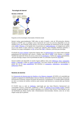 Tecnología de Internet

Acceso a Internet




Esquema con las tecnologías relacionadas al Internet actual.

Internet incluye aproximadamente 5.000 redes en todo el mundo y más de 100 protocolos distintos
basados en TCP/IP, que se configura como el protocolo de la red. Los servicios disponibles en la red
mundial de PC, han avanzado mucho gracias a las nuevas tecnologías de transmisión de alta velocidad,
como ADSL y Wireless, se ha logrado unir a las personas con videoconferencia, ver imágenes por satélite
(ver tu casa desde el cielo), observar el mundo por webcams, hacer llamadas telefónicas gratuitas, o
disfrutar de un juego multijugador en 3D, un buen libro PDF, o álbumes y películas para descargar.

El método de acceso a Internet vigente hace algunos años, la telefonía básica, ha venido siendo sustituido
gradualmente por conexiones más veloces y estables, entre ellas el ADSL, Cable Módems, o el RDSI.
También han aparecido formas de acceso a través de la red eléctrica, e incluso por satélite (generalmente,
sólo para descarga, aunque existe la posibilidad de doble vía, utilizando el protocolo DVB-RS).

Internet también está disponible en muchos lugares públicos tales como bibliotecas, bares, restaurantes,
hoteles o cibercafés y hasta en centros comerciales. Una nueva forma de acceder sin necesidad de un
puesto fijo son las redes inalámbricas, hoy presentes en aeropuertos, subterráneos, universidades o
poblaciones enteras.




Nombres de dominio

La Corporación de Internet para los Nombres y los Números Asignados (ICANN) es la autoridad que
coordina la asignación de identificadores únicos en Internet, incluyendo nombres de dominio, direcciones
de Protocolos de Internet, números del puerto del protocolo y de parámetros. Un nombre global unificado
(es decir, un sistema de nombres exclusivos para sostener cada dominio) es esencial para que Internet
funcione.

El ICANN tiene su sede en California, supervisado por una Junta Directiva Internacional con
comunidades técnicas, comerciales, académicas y ONG. El gobierno de los Estados Unidos continúa
teniendo un papel privilegiado en cambios aprobados en el Domain Name System. Como Internet es una
red distribuida que abarca muchas redes voluntariamente interconectadas, Internet, como tal, no tiene
ningún cuerpo que lo gobierne.
 
