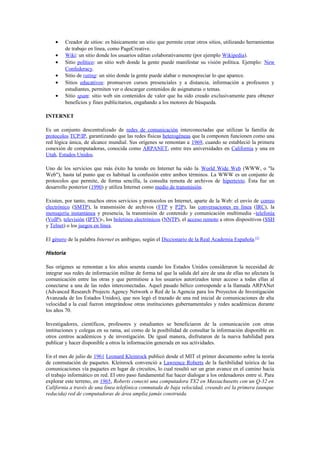 •    Creador de sitios: es básicamente un sitio que permite crear otros sitios, utilizando herramientas
         de trabajo en línea, como PageCreative.
    •    Wiki: un sitio donde los usuarios editan colaborativamente (por ejemplo Wikipedia).
    •    Sitio político: un sitio web donde la gente puede manifestar su visión política. Ejemplo: New
         Confederacy.
    •    Sitio de rating: un sitio donde la gente puede alabar o menospreciar lo que aparece.
    •    Sitios educativos: promueven cursos presenciales y a distancia, información a profesores y
         estudiantes, permiten ver o descargar contenidos de asignaturas o temas.
    •    Sitio spam: sitio web sin contenidos de valor que ha sido creado exclusivamente para obtener
         beneficios y fines publicitarios, engañando a los motores de búsqueda.

INTERNET

Es un conjunto descentralizado de redes de comunicación interconectadas que utilizan la familia de
protocolos TCP/IP, garantizando que las redes físicas heterogéneas que la componen funcionen como una
red lógica única, de alcance mundial. Sus orígenes se remontan a 1969, cuando se estableció la primera
conexión de computadoras, conocida como ARPANET, entre tres universidades en California y una en
Utah, Estados Unidos.

Uno de los servicios que más éxito ha tenido en Internet ha sido la World Wide Web (WWW, o "la
Web"), hasta tal punto que es habitual la confusión entre ambos términos. La WWW es un conjunto de
protocolos que permite, de forma sencilla, la consulta remota de archivos de hipertexto. Ésta fue un
desarrollo posterior (1990) y utiliza Internet como medio de transmisión.

Existen, por tanto, muchos otros servicios y protocolos en Internet, aparte de la Web: el envío de correo
electrónico (SMTP), la transmisión de archivos (FTP y P2P), las conversaciones en línea (IRC), la
mensajería instantánea y presencia, la transmisión de contenido y comunicación multimedia -telefonía
(VoIP), televisión (IPTV)-, los boletines electrónicos (NNTP), el acceso remoto a otros dispositivos (SSH
y Telnet) o los juegos en línea.

El género de la palabra Internet es ambiguo, según el Diccionario de la Real Academia Española.[3]

Historia

Sus orígenes se remontan a los años sesenta cuando los Estados Unidos consideraron la necesidad de
integrar sus redes de información militar de forma tal que la salida del aire de una de ellas no afectara la
comunicación entre las otras y que permitiese a los usuarios autorizados tener acceso a todas ellas al
conectarse a una de las redes interconectadas. Aquel pasado bélico corresponde a la llamada ARPANet
(Advanced Research Projects Agency Network o Red de la Agencia para los Proyectos de Investigación
Avanzada de los Estados Unidos), que nos legó el trazado de una red inicial de comunicaciones de alta
velocidad a la cual fueron integrándose otras instituciones gubernamentales y redes académicas durante
los años 70.

Investigadores, científicos, profesores y estudiantes se beneficiaron de la comunicación con otras
instituciones y colegas en su rama, así como de la posibilidad de consultar la información disponible en
otros centros académicos y de investigación. De igual manera, disfrutaron de la nueva habilidad para
publicar y hacer disponible a otros la información generada en sus actividades.

En el mes de julio de 1961 Leonard Kleinrock publicó desde el MIT el primer documento sobre la teoría
de conmutación de paquetes. Kleinrock convenció a Lawrence Roberts de la factibilidad teórica de las
comunicaciones vía paquetes en lugar de circuitos, lo cual resultó ser un gran avance en el camino hacia
el trabajo informático en red. El otro paso fundamental fue hacer dialogar a los ordenadores entre sí. Para
explorar este terreno, en 1965, Roberts conectó una computadora TX2 en Massachusetts con un Q-32 en
California a través de una línea telefónica conmutada de baja velocidad, creando así la primera (aunque
reducida) red de computadoras de área amplia jamás construida.
 