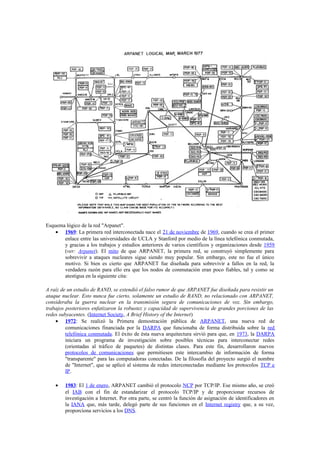 Esquema lógico de la red "Arpanet".
    • 1969: La primera red interconectada nace el 21 de noviembre de 1969, cuando se crea el primer
       enlace entre las universidades de UCLA y Stanford por medio de la línea telefónica conmutada,
       y gracias a los trabajos y estudios anteriores de varios científicos y organizaciones desde 1959
       (ver: Arpanet). El mito de que ARPANET, la primera red, se construyó simplemente para
       sobrevivir a ataques nucleares sigue siendo muy popular. Sin embargo, este no fue el único
       motivo. Si bien es cierto que ARPANET fue diseñada para sobrevivir a fallos en la red, la
       verdadera razón para ello era que los nodos de conmutación eran poco fiables, tal y como se
       atestigua en la siguiente cita:

A raíz de un estudio de RAND, se extendió el falso rumor de que ARPANET fue diseñada para resistir un
ataque nuclear. Esto nunca fue cierto, solamente un estudio de RAND, no relacionado con ARPANET,
consideraba la guerra nuclear en la transmisión segura de comunicaciones de voz. Sin embargo,
trabajos posteriores enfatizaron la robustez y capacidad de supervivencia de grandes porciones de las
redes subyacentes. (Internet Society, A Brief History of the Internet)
    • 1972: Se realizó la Primera demostración pública de ARPANET, una nueva red de
         comunicaciones financiada por la DARPA que funcionaba de forma distribuida sobre la red
         telefónica conmutada. El éxito de ésta nueva arquitectura sirvió para que, en 1973, la DARPA
         iniciara un programa de investigación sobre posibles técnicas para interconectar redes
         (orientadas al tráfico de paquetes) de distintas clases. Para este fin, desarrollaron nuevos
         protocolos de comunicaciones que permitiesen este intercambio de información de forma
         "transparente" para las computadoras conectadas. De la filosofía del proyecto surgió el nombre
         de "Internet", que se aplicó al sistema de redes interconectadas mediante los protocolos TCP e
         IP.

    •   1983: El 1 de enero, ARPANET cambió el protocolo NCP por TCP/IP. Ese mismo año, se creó
        el IAB con el fin de estandarizar el protocolo TCP/IP y de proporcionar recursos de
        investigación a Internet. Por otra parte, se centró la función de asignación de identificadores en
        la IANA que, más tarde, delegó parte de sus funciones en el Internet registry que, a su vez,
        proporciona servicios a los DNS.
 