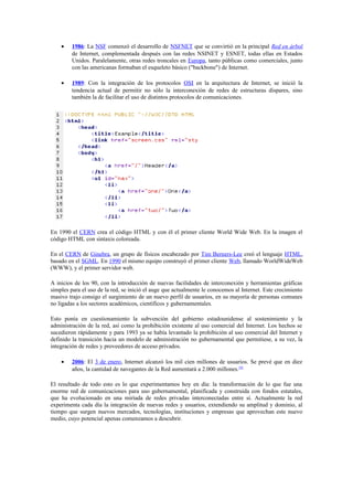 •    1986: La NSF comenzó el desarrollo de NSFNET que se convirtió en la principal Red en árbol
         de Internet, complementada después con las redes NSINET y ESNET, todas ellas en Estados
         Unidos. Paralelamente, otras redes troncales en Europa, tanto públicas como comerciales, junto
         con las americanas formaban el esqueleto básico ("backbone") de Internet.

    •    1989: Con la integración de los protocolos OSI en la arquitectura de Internet, se inició la
         tendencia actual de permitir no sólo la interconexión de redes de estructuras dispares, sino
         también la de facilitar el uso de distintos protocolos de comunicaciones.




En 1990 el CERN crea el código HTML y con él el primer cliente World Wide Web. En la imagen el
código HTML con sintaxis coloreada.

En el CERN de Ginebra, un grupo de físicos encabezado por Tim Berners-Lee creó el lenguaje HTML,
basado en el SGML. En 1990 el mismo equipo construyó el primer cliente Web, llamado WorldWideWeb
(WWW), y el primer servidor web.

A inicios de los 90, con la introducción de nuevas facilidades de interconexión y herramientas gráficas
simples para el uso de la red, se inició el auge que actualmente le conocemos al Internet. Este crecimiento
masivo trajo consigo el surgimiento de un nuevo perfil de usuarios, en su mayoría de personas comunes
no ligadas a los sectores académicos, científicos y gubernamentales.

Esto ponía en cuestionamiento la subvención del gobierno estadounidense al sostenimiento y la
administración de la red, así como la prohibición existente al uso comercial del Internet. Los hechos se
sucedieron rápidamente y para 1993 ya se había levantado la prohibición al uso comercial del Internet y
definido la transición hacia un modelo de administración no gubernamental que permitiese, a su vez, la
integración de redes y proveedores de acceso privados.

    •    2006: El 3 de enero, Internet alcanzó los mil cien millones de usuarios. Se prevé que en diez
         años, la cantidad de navegantes de la Red aumentará a 2.000 millones.[4]

El resultado de todo esto es lo que experimentamos hoy en día: la transformación de lo que fue una
enorme red de comunicaciones para uso gubernamental, planificada y construida con fondos estatales,
que ha evolucionado en una miríada de redes privadas interconectadas entre sí. Actualmente la red
experimenta cada día la integración de nuevas redes y usuarios, extendiendo su amplitud y dominio, al
tiempo que surgen nuevos mercados, tecnologías, instituciones y empresas que aprovechan este nuevo
medio, cuyo potencial apenas comenzamos a descubrir.
 