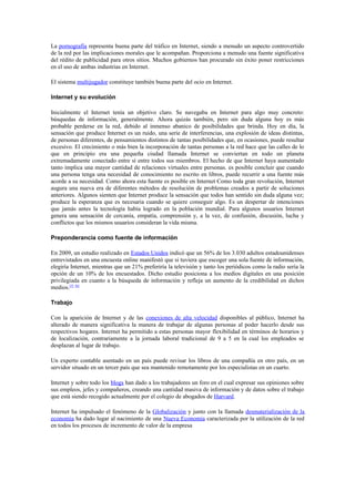 La pornografía representa buena parte del tráfico en Internet, siendo a menudo un aspecto controvertido
de la red por las implicaciones morales que le acompañan. Proporciona a menudo una fuente significativa
del rédito de publicidad para otros sitios. Muchos gobiernos han procurado sin éxito poner restricciones
en el uso de ambas industrias en Internet.

El sistema multijugador constituye también buena parte del ocio en Internet.

Internet y su evolución

Inicialmente el Internet tenía un objetivo claro. Se navegaba en Internet para algo muy concreto:
búsquedas de información, generalmente. Ahora quizás también, pero sin duda alguna hoy es más
probable perderse en la red, debido al inmenso abanico de posibilidades que brinda. Hoy en día, la
sensación que produce Internet es un ruido, una serie de interferencias, una explosión de ideas distintas,
de personas diferentes, de pensamientos distintos de tantas posibilidades que, en ocasiones, puede resultar
excesivo. El crecimiento o más bien la incorporación de tantas personas a la red hace que las calles de lo
que en principio era una pequeña ciudad llamada Internet se conviertan en todo un planeta
extremadamente conectado entre sí entre todos sus miembros. El hecho de que Internet haya aumentado
tanto implica una mayor cantidad de relaciones virtuales entre personas. es posible concluir que cuando
una persona tenga una necesidad de conocimiento no escrito en libros, puede recurrir a una fuente más
acorde a su necesidad. Como ahora esta fuente es posible en Internet Como toda gran revolución, Internet
augura una nueva era de diferentes métodos de resolución de problemas creados a partir de soluciones
anteriores. Algunos sienten que Internet produce la sensación que todos han sentido sin duda alguna vez;
produce la esperanza que es necesaria cuando se quiere conseguir algo. Es un despertar de intenciones
que jamás antes la tecnología había logrado en la población mundial. Para algunos usuarios Internet
genera una sensación de cercanía, empatía, comprensión y, a la vez, de confusión, discusión, lucha y
conflictos que los mismos usuarios consideran la vida misma.

Preponderancia como fuente de información

En 2009, un estudio realizado en Estados Unidos indicó que un 56% de los 3.030 adultos estadounidenses
entrevistados en una encuesta online manifestó que si tuviera que escoger una sola fuente de información,
elegiría Internet, mientras que un 21% preferiría la televisión y tanto los periódicos como la radio sería la
opción de un 10% de los encuestados. Dicho estudio posiciona a los medios digitales en una posición
privilegiada en cuanto a la búsqueda de información y refleja un aumento de la credibilidad en dichos
medios.[5] [6]

Trabajo

Con la aparición de Internet y de las conexiones de alta velocidad disponibles al público, Internet ha
alterado de manera significativa la manera de trabajar de algunas personas al poder hacerlo desde sus
respectivos hogares. Internet ha permitido a estas personas mayor flexibilidad en términos de horarios y
de localización, contrariamente a la jornada laboral tradicional de 9 a 5 en la cual los empleados se
desplazan al lugar de trabajo.

Un experto contable asentado en un país puede revisar los libros de una compañía en otro país, en un
servidor situado en un tercer país que sea mantenido remotamente por los especialistas en un cuarto.

Internet y sobre todo los blogs han dado a los trabajadores un foro en el cual expresar sus opiniones sobre
sus empleos, jefes y compañeros, creando una cantidad masiva de información y de datos sobre el trabajo
que está siendo recogido actualmente por el colegio de abogados de Harvard.

Internet ha impulsado el fenómeno de la Globalización y junto con la llamada desmaterialización de la
economía ha dado lugar al nacimiento de una Nueva Economía caracterizada por la utilización de la red
en todos los procesos de incremento de valor de la empresa
 