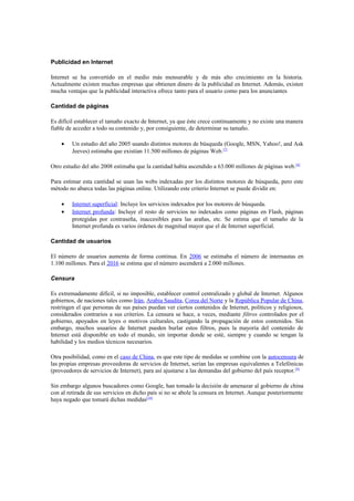 Publicidad en Internet

Internet se ha convertido en el medio más mensurable y de más alto crecimiento en la historia.
Actualmente existen muchas empresas que obtienen dinero de la publicidad en Internet. Además, existen
mucha ventajas que la publicidad interactiva ofrece tanto para el usuario como para los anunciantes

Cantidad de páginas

Es difícil establecer el tamaño exacto de Internet, ya que éste crece continuamente y no existe una manera
fiable de acceder a todo su contenido y, por consiguiente, de determinar su tamaño.

    •    Un estudio del año 2005 usando distintos motores de búsqueda (Google, MSN, Yahoo!, and Ask
         Jeeves) estimaba que existían 11.500 millones de páginas Web.[7]

Otro estudio del año 2008 estimaba que la cantidad había ascendido a 63.000 millones de páginas web. [8]

Para estimar esta cantidad se usan las webs indexadas por los distintos motores de búsqueda, pero este
método no abarca todas las páginas online. Utilizando este criterio Internet se puede dividir en:

    •    Internet superficial: Incluye los servicios indexados por los motores de búsqueda.
    •    Internet profunda: Incluye el resto de servicios no indexados como páginas en Flash, páginas
         protegidas por contraseña, inaccesibles para las arañas, etc. Se estima que el tamaño de la
         Internet profunda es varios órdenes de magnitud mayor que el de Internet superficial.

Cantidad de usuarios

El número de usuarios aumenta de forma continua. En 2006 se estimaba el número de internautas en
1.100 millones. Para el 2016 se estima que el número ascenderá a 2.000 millones.

Censura

Es extremadamente difícil, si no imposible, establecer control centralizado y global de Internet. Algunos
gobiernos, de naciones tales como Irán, Arabia Saudita, Corea del Norte y la República Popular de China,
restringen el que personas de sus países puedan ver ciertos contenidos de Internet, políticos y religiosos,
considerados contrarios a sus criterios. La censura se hace, a veces, mediante filtros controlados por el
gobierno, apoyados en leyes o motivos culturales, castigando la propagación de estos contenidos. Sin
embargo, muchos usuarios de Internet pueden burlar estos filtros, pues la mayoría del contenido de
Internet está disponible en todo el mundo, sin importar donde se esté, siempre y cuando se tengan la
habilidad y los medios técnicos necesarios.

Otra posibilidad, como en el caso de China, es que este tipo de medidas se combine con la autocensura de
las propias empresas proveedoras de servicios de Internet, serían las empresas equivalentes a Telefónicas
(proveedores de servicios de Internet), para así ajustarse a las demandas del gobierno del país receptor. [9]

Sin embargo algunos buscadores como Google, han tomado la decisión de amenazar al gobierno de china
con al retirada de sus servicios en dicho país si no se abole la censura en Internet. Aunque posteriormente
haya negado que tomará dichas medidas[10]
 