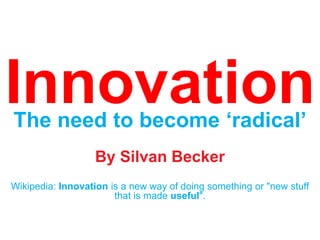 Innovation The need to become ‘radical’ By Silvan Becker Wikipedia: Innovation is a new way of doing something or "new stuff that is made useful". 
