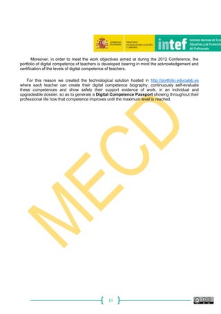 10
Moreover, in order to meet the work objectives aimed at during the 2012 Conference, the
portfolio of digital competence of teachers is developed bearing in mind the acknowledgement and
certification of the levels of digital competence of teachers.
For this reason we created the technological solution hosted in http://portfolio.educalab.es
where each teacher can create their digital competence biography, continuously self-evaluate
these competences and show safely their support evidence of work, in an individual and
upgradeable dossier, so as to generate a Digital Competence Passport showing throughout their
professional life how that competence improves until the maximum level is reached.
 