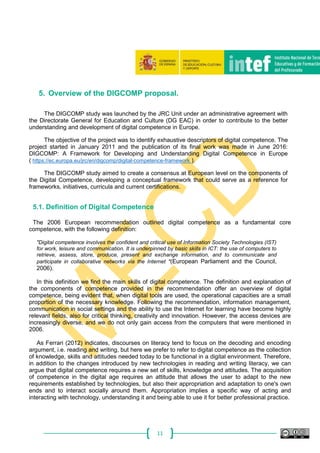 11
5. Overview of the DIGCOMP proposal.
The DIGCOMP study was launched by the JRC Unit under an administrative agreement with
the Directorate General for Education and Culture (DG EAC) in order to contribute to the better
understanding and development of digital competence in Europe.
The objective of the project was to identify exhaustive descriptors of digital competence. The
project started in January 2011 and the publication of its final work was made in June 2016:
DIGCOMP: A Framework for Developing and Understanding Digital Competence in Europe
( https://ec.europa.eu/jrc/en/digcomp/digital-competence-framework ).
The DIGCOMP study aimed to create a consensus at European level on the components of
the Digital Competence, developing a conceptual framework that could serve as a reference for
frameworks, initiatives, curricula and current certifications.
5.1. Definition of Digital Competence
The 2006 European recommendation outlined digital competence as a fundamental core
competence, with the following definition:
"Digital competence involves the confident and critical use of Information Society Technologies (IST)
for work, leisure and communication. It is underpinned by basic skills in ICT: the use of computers to
retrieve, assess, store, produce, present and exchange information, and to communicate and
participate in collaborative networks via the Internet "(European Parliament and the Council,
2006).
In this definition we find the main skills of digital competence. The definition and explanation of
the components of competence provided in the recommendation offer an overview of digital
competence, being evident that, when digital tools are used, the operational capacities are a small
proportion of the necessary knowledge. Following the recommendation, information management,
communication in social settings and the ability to use the Internet for learning have become highly
relevant fields, also for critical thinking, creativity and innovation. However, the access devices are
increasingly diverse, and we do not only gain access from the computers that were mentioned in
2006.
As Ferrari (2012) indicates, discourses on literacy tend to focus on the decoding and encoding
argument, i.e. reading and writing, but here we prefer to refer to digital competence as the collection
of knowledge, skills and attitudes needed today to be functional in a digital environment. Therefore,
in addition to the changes introduced by new technologies in reading and writing literacy, we can
argue that digital competence requires a new set of skills, knowledge and attitudes. The acquisition
of competence in the digital age requires an attitude that allows the user to adapt to the new
requirements established by technologies, but also their appropriation and adaptation to one's own
ends and to interact socially around them. Appropriation implies a specific way of acting and
interacting with technology, understanding it and being able to use it for better professional practice.
 