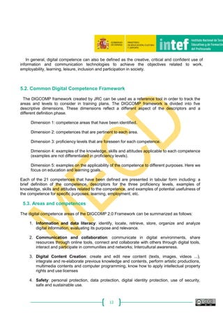 12
In general, digital competence can also be defined as the creative, critical and confident use of
information and communication technologies to achieve the objectives related to work,
employability, learning, leisure, inclusion and participation in society.
5.2. Common Digital Competence Framework
The DIGCOMP framework created by JRC can be used as a reference tool in order to track the
areas and levels to consider in training plans. The DIGCOMP framework is divided into five
descriptive dimensions. These dimensions reflect a different aspect of the descriptors and a
different definition phase.
Dimension 1: competence areas that have been identified.
Dimension 2: competences that are pertinent to each area.
Dimension 3: proficiency levels that are foreseen for each competence.
Dimension 4: examples of the knowledge, skills and attitudes applicable to each competence
(examples are not differentiated in proficiency levels).
Dimension 5: examples on the applicability of the competence to different purposes. Here we
focus on education and learning goals.
Each of the 21 competences that have been defined are presented in tabular form including: a
brief definition of the competence, descriptors for the three proficiency levels, examples of
knowledge, skills and attitudes related to the competence, and examples of potential usefulness of
the competence for specific purposes, learning, employment, etc.
5.3. Areas and competences
The digital competence areas of the DIGCOMP 2.0 Framework can be summarized as follows:
1. Information and data literacy: identify, locate, retrieve, store, organize and analyze
digital information, evaluating its purpose and relevance.
2. Communication and collaboration: communicate in digital environments, share
resources through online tools, connect and collaborate with others through digital tools,
interact and participate in communities and networks; Intercultural awareness.
3. Digital Content Creation: create and edit new content (texts, images, videos ...),
integrate and re-elaborate previous knowledge and contents, perform artistic productions,
multimedia contents and computer programming, know how to apply intellectual property
rights and use licenses
4. Safety: personal protection, data protection, digital identity protection, use of security,
safe and sustainable use.
 