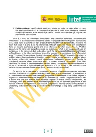 13
5. Problem solving: Identify digital needs and resources, make decisions when choosing
the appropriate digital tool according to the purpose or need, solve conceptual problems
through digital media, solve technical problems, creative use of technology, upgrade own
competence and of others.
Areas 1, 2 and 3 are fairly linear, while areas 4 and 5 are more transverse. This means that
while areas 1 to 3 address competences that can be re-exposed in terms of specific activities and
uses, areas 4 and 5 apply to any type of activity carried out through digital media. This does not
mean that areas 1, 2, and 3 are not interrelated. Although each area has its own specification,
there are several overlapping points and cross-references to other areas. Area 5, "Problem
Solving", is the transverse competence area par excellence, which is an independent area of
competence in the framework, but, on the other hand, the elements related to problem solving can
be found in any of the other competence areas. For example, the competence area "Information"
(area 1) includes the competence "assess information", which is part of the cognitive dimension of
problem solving. Communication and content creation include several elements of problem solving
(as: interact, collaborate, develop content, integrate and re-elaborate, program, etc.). Despite the
inclusion of elements related to problem solving in relevant areas of competence, it has been
considered necessary to have independent problem solving competence, due to the relevance of
this aspect in the use of digital technologies and media. It is necessary to take into account that
some of the competences listed in areas 1 to 4 can also be mapped in area 5.
For each of the above areas of competence, a number of related competences have been
identified. The number of competences in each area varies from a minimum of 3 to a maximum of
6. The competences are numbered; however, progression does not refer to the various degrees of
progression (levels of mastery are presented in Dimension 3). The first competence in each area
is always the one that includes more technical aspects: in these specific competences, the
knowledge, skills and attitudes have operational processes as the dominant component. It also
includes technical and operational skills in each competence, although always aiming to refer to
functionality and avoid mentioning specific tools that may change or stop being used in the near
future.
 