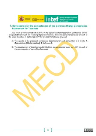 34
7. Development of the competences of the Common Digital Competence
Framework for Teachers
As a result of work carried out in 2016, in the Digital Teacher Presentation Conference around
an updated Framework for Teaching Digital Competition, defined in competence levels for each of
the areas described in DigComp2.0, INTEF created the following proposal:
A) The update of the proposed competence descriptors for each competition in 3 levels: A
(Foundation), B (Intermediate), C (Advanced).
B) The development of descriptors subdivided into six competence levels (A1 - C2) for each of
the competencies of each of the five areas.
 