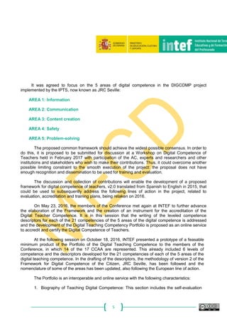 5
It was agreed to focus on the 5 areas of digital competence in the DIGCOMP project
implemented by the IPTS, now known as JRC Seville:
AREA 1: Information
AREA 2: Communication
AREA 3: Content creation
AREA 4: Safety
AREA 5: Problem-solving
The proposed common framework should achieve the widest possible consensus. In order to
do this, it is proposed to be submitted for discussion at a Workshop on Digital Competence of
Teachers held in February 2017 with participation of the AC, experts and researchers and other
institutions and stakeholders who wish to make their contributions. Thus, it could overcome another
possible limiting constraint to the smooth execution of the project: the proposal does not have
enough recognition and dissemination to be used for training and evaluation.
The discussion and collection of contributions will enable the development of a proposed
framework for digital competence of teachers, v2.0 translated from Spanish to English in 2015, that
could be used to subsequently address the following lines of action in the project, related to
evaluation, accreditation and training plans, being retaken on 2016.
On May 23, 2016, the members of the Conference met again at INTEF to further advance
the elaboration of the Framework and the creation of an instrument for the accreditation of the
Digital Teacher Competence. It is in this session that the writing of the leveled competence
descriptors for each of the 21 competencies of the 5 areas of the digital competence is addressed
and the development of the Digital Teaching Competency Portfolio is proposed as an online service
to accredit and certify the Digital Competence of Teachers.
At the following session on October 18, 2016, INTEF presented a prototype of a feasable
minimum product of the Portfolio of the Digital Teaching Competence to the members of the
Conference, in which 14 of the 17 CCAA are represented. This already included 6 levels of
competence and the descriptors developed for the 21 competencies of each of the 5 areas of the
digital teaching competence. In the drafting of the descriptors, the methodology of version 2 of the
Framework for Digital Competence of the Citizen, JRC Seville, has been followed and the
nomenclature of some of the areas has been updated, also following the European line of action.
The Portfolio is an interoperable and online service with the following characteristics:
1. Biography of Teaching Digital Competence: This section includes the self-evaluation
 