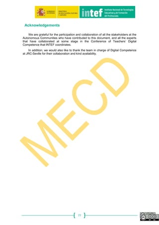 77
Acknowledgements
We are grateful for the participation and collaboration of all the stakeholders at the
Autonomous Communities who have contributed to this document, and all the experts
that have collaborated at some stage in the Conference of Teachers’ Digital
Competence that INTEF coordinates.
In addition, we would also like to thank the team in charge of Digital Competence
at JRC-Seville for their collaboration and kind availability.
 