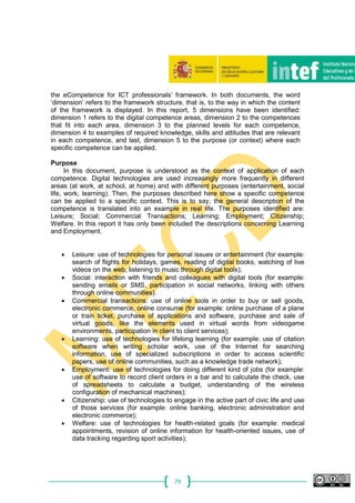 79
the eCompetence for ICT professionals’ framework. In both documents, the word
‘dimension’ refers to the framework structure, that is, to the way in which the content
of the framework is displayed. In this report, 5 dimensions have been identified:
dimension 1 refers to the digital competence areas, dimension 2 to the competences
that fit into each area, dimension 3 to the planned levels for each competence,
dimension 4 to examples of required knowledge, skills and attitudes that are relevant
in each competence, and last, dimension 5 to the purpose (or context) where each
specific competence can be applied.
Purpose
In this document, purpose is understood as the context of application of each
competence. Digital technologies are used increasingly more frequently in different
areas (at work, at school, at home) and with different purposes (entertainment, social
life, work, learning). Then, the purposes described here show a specific competence
can be applied to a specific context. This is to say, the general description of the
competence is translated into an example in real life. The purposes identified are:
Leisure; Social; Commercial Transactions; Learning; Employment; Citizenship;
Welfare. In this report it has only been included the descriptions concerning Learning
and Employment.
 Leisure: use of technologies for personal issues or entertainment (for example:
search of flights for holidays, games, reading of digital books, watching of live
videos on the web, listening to music through digital tools);
 Social: interaction with friends and colleagues with digital tools (for example:
sending emails or SMS, participation in social networks, linking with others
through online communities).
 Commercial transactions: use of online tools in order to buy or sell goods,
electronic commerce, online consume (for example: online purchase of a plane
or train ticket, purchase of applications and software, purchase and sale of
virtual goods, like the elements used in virtual words from videogame
environments, participation in client to client services);
 Learning: use of technologies for lifelong learning (for example: use of citation
software when writing scholar work, use of the Internet for searching
information, use of specialized subscriptions in order to access scientific
papers, use of online communities, such as a knowledge trade network);
 Employment: use of technologies for doing different kind of jobs (for example:
use of software to record client orders in a bar and to calculate the check, use
of spreadsheets to calculate a budget, understanding of the wireless
configuration of mechanical machines);
 Citizenship: use of technologies to engage in the active part of civic life and use
of those services (for example: online banking, electronic administration and
electronic commerce);
 Welfare: use of technologies for health-related goals (for example: medical
appointments, revision of online information for health-oriented issues, use of
data tracking regarding sport activities);
 