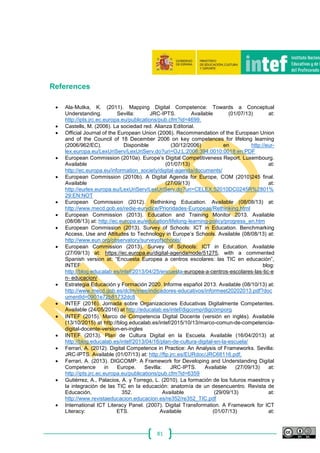 81
References
 Ala‐Mutka, K. (2011). Mapping Digital Competence: Towards a Conceptual
Understanding. Sevilla: JRC‐IPTS. Available (01/07/13) at:
http://ipts.jrc.ec.europa.eu/publications/pub.cfm?id=4699.
 Castells, M. (2006). La sociedad red. Alianza Editorial.
 Official Journal of the European Union (2006). Recommendation of the European Union
and of the Council of 18 December 2006 on key competences for lifelong learning
(2006/962/EC). Disponible (30/12/2006) en http://eur-
lex.europa.eu/LexUriServ/LexUriServ.do?uri=OJ:L:2006:394:0010:0018:en:PDF
 European Commission (2010a). Europe’s Digital Competitiveness Report. Luxembourg.
Available (01/07/13) at:
http://ec.europa.eu/information_society/digital‐agenda/documents/
 European Commission (2010b). A Digital Agenda for Europe, COM (2010)245 final.
Available (27/09/13) at:
http://eurlex.europa.eu/LexUriServ/LexUriServ.do?uri=CELEX:52010DC0245R%2801%
29:EN:NOT
 European Commission (2012). Rethinking Education. Available (08/08/13) at:
http://www.mecd.gob.es/redie‐eurydice/Prioridades‐Europeas/Rethinking.html
 European Commission (2013). Education and Training Monitor 2013. Available
(08/08/13) at: http://ec.europa.eu/education/lifelong‐learning‐policy/progress_en.htm
 European Commission (2013). Survey of Schools: ICT in Education. Benchmarking
Access, Use and Attitudes to Technology in Europe’s Schools. Available (08/08/13) at:
http://www.eun.org/observatory/surveyofschools/
 European Commission (2013). Survey of Schools: ICT in Education. Available
(27/09/13) at: https://ec.europa.eu/digital‐agenda/node/51275, with a commented
Spanish version at: “Encuesta Europea a centros escolares: las TIC en educación”,
INTEF blog:
http://blog.educalab.es/intef/2013/04/25/encuesta‐europea‐a‐centros‐escolares‐las‐tic‐e
n‐ educacion/
 Estrategia Educación y Formación 2020. Informe español 2013. Available (08/10/13) at:
http://www.mecd.gob.es/dctm/inee/indicadores‐educativos/informeet20202013.pdf?doc
umentId=0901e72b81732dc8
 INTEF (2016). Jornada sobre Organizaciones Educativas Digitalmente Competentes.
Available (24/05/2016) at http://educalab.es/intef/digcomp/digcomporg
 INTEF (2015). Marco de Competencia Digital Docente (versión en inglés). Available
(13/10/2015) at http://blog.educalab.es/intef/2015/10/13/marco-comun-de-competencia-
digital-docente-version-en-ingles
 INTEF (2013). Plan de Cultura Digital en la Escuela. Available (16/04/2013) at
http://blog.educalab.es/intef/2013/04/16/plan-de-cultura-digital-en-la-escuela/
 Ferrari, A. (2012). Digital Competence in Practice: An Analysis of Frameworks. Sevilla:
JRC‐IPTS. Available (01/07/13) at: http://ftp.jrc.es/EURdoc/JRC68116.pdf.
 Ferrari, A. (2013). DIGCOMP: A Framework for Developing and Understanding Digital
Competence in Europe. Sevilla: JRC‐IPTS. Available (27/09/13) at:
http://ipts.jrc.ec.europa.eu/publications/pub.cfm?id=6359
 Gutiérrez, A., Palacios, A. y Torrego, L. (2010). La formación de los futuros maestros y
la integración de las TIC en la educación: anatomía de un desencuentro. Revista de
Educación, 352. Available (29/09/13) at:
http://www.revistaeducacion.educacion.es/re352/re352_TIC.pdf
 International ICT Literacy Panel. (2007). Digital Transformation. A Framework for ICT
Literacy: ETS. Available (01/07/13) at:
 