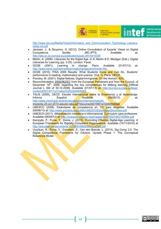 82
http://www.ets.org/Media/Tests/Information_and_Communication_Technology_Literacy/
ictrep ort.pdf.
 Janssen, J., & Stoyanov, S. (2012). Online Consultation of Experts’ Views on Digital
Competence. Sevilla: JRC‐IPTS. Available at:
http://ipts.jrc.ec.europa.eu/publications/pub.cfm?id=5339
 Martin, A. (2006). Literacies for the Digital Age. In A. Martin & D. Madigan (Eds.), Digital
Literacies for Learning (pp. 3‐25). London: Facet.
 OCDE (2001). Learning to change. París. Available (01/07/13) at:
http://www.oecd.org/internet/learningtochangeictinschools.htm
 OCDE (2010). PISA 2009 Results: What Students Know and Can Do. Students’
performance in reading, mathematics and science. (Vol. 1). París: OECD.
 Prensky, M. (2001). Digital Natives, Digital Immigrants. On the Horizon, 9(5).
 Recommendation 2006/962/EC from the European Parliament and from the Council, of
December 18
th
, 2006, regarding the key competences for lifelong learning [Official
Journal L 394 of 30.12.2006]. Available (01/07/13) at: http://eur-lex.europa.eu/legal-
content/EN/TXT/?uri=celex%3A32006H0962
 TALIS (2009), OECD. Estudio Internacional sobre la Enseñanza y el Aprendizaje.
Informe Español. Available (08/08/13) at:
http://www.mecd.gob.es/dctm/ievaluacion/internacional/pdf‐
imprenta‐25‐oct‐2010‐estudio‐talis.pdf?documentId=0901e72b805449dd
 UNESCO (2008). Estándares de competencia en TIC para docentes. Available
(08/08/13) at: http://www.eduteka.org/pdfdir/UNESCOEstandaresDocentes.pdf
 UNESCO (2011). Alfabetización mediática e informacional. Currículum para profesores.
Available (08/08/13) at: http://unesdoc.unesco.org/images/0021/002160/216099s.pdf
 Kampylis, P.; Punie, Y.; Divine, J. (2015). Promoting Effective Digital-Age Learning. A
European Framework for Digitally Competent Organisations. Available (15/11/2016) at
http://educalab.es/documents/10180/579859/Marco-ENG.pdf
 Vuorikari, R.; Punie, Y.; Carretero, S.; Van den Brande, L. (2015). Dig Comp 2.0: The
Digital Competence Framework for Citizens. Update Phase 1: The Conceptual
Reference Model.
 